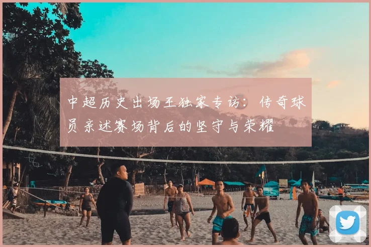 中超历史出场王独家专访:传奇球员亲述赛场背后的坚守与荣耀